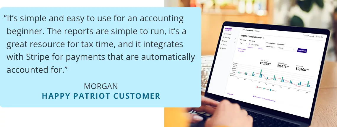 It’s simple and easy to use for an accounting beginner. The reports are simple to run, it’s a great resource for tax time, and it integrates with Stripe for payments that are automatically accounted for. -Morgan , Happy Patriot Customer